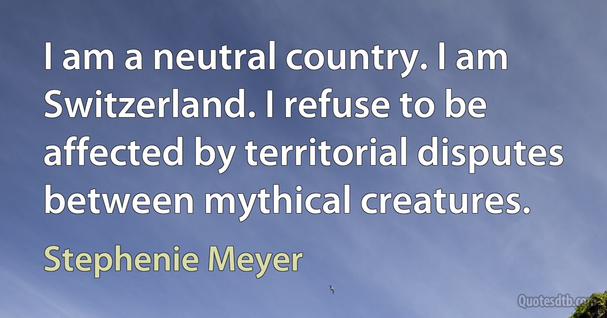 I am a neutral country. I am Switzerland. I refuse to be affected by territorial disputes between mythical creatures. (Stephenie Meyer)