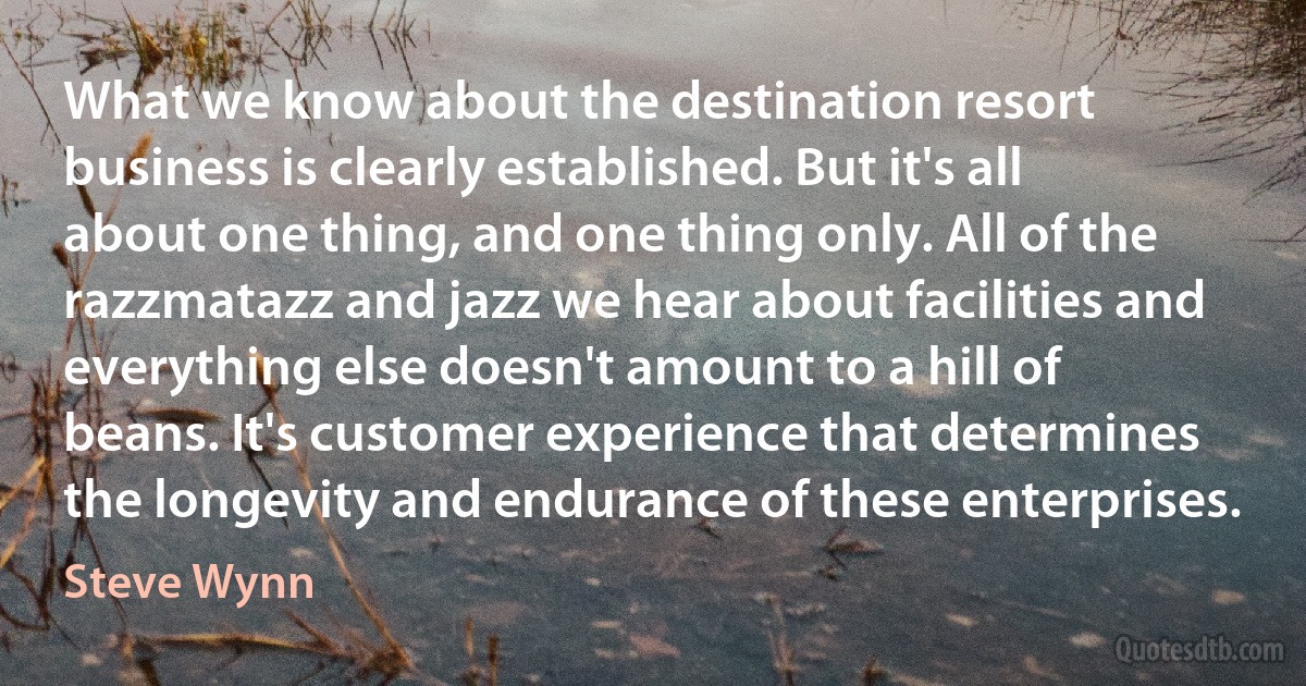 What we know about the destination resort business is clearly established. But it's all about one thing, and one thing only. All of the razzmatazz and jazz we hear about facilities and everything else doesn't amount to a hill of beans. It's customer experience that determines the longevity and endurance of these enterprises. (Steve Wynn)