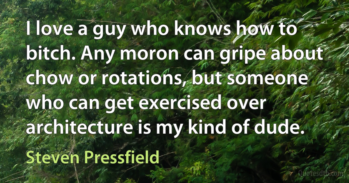 I love a guy who knows how to bitch. Any moron can gripe about chow or rotations, but someone who can get exercised over architecture is my kind of dude. (Steven Pressfield)