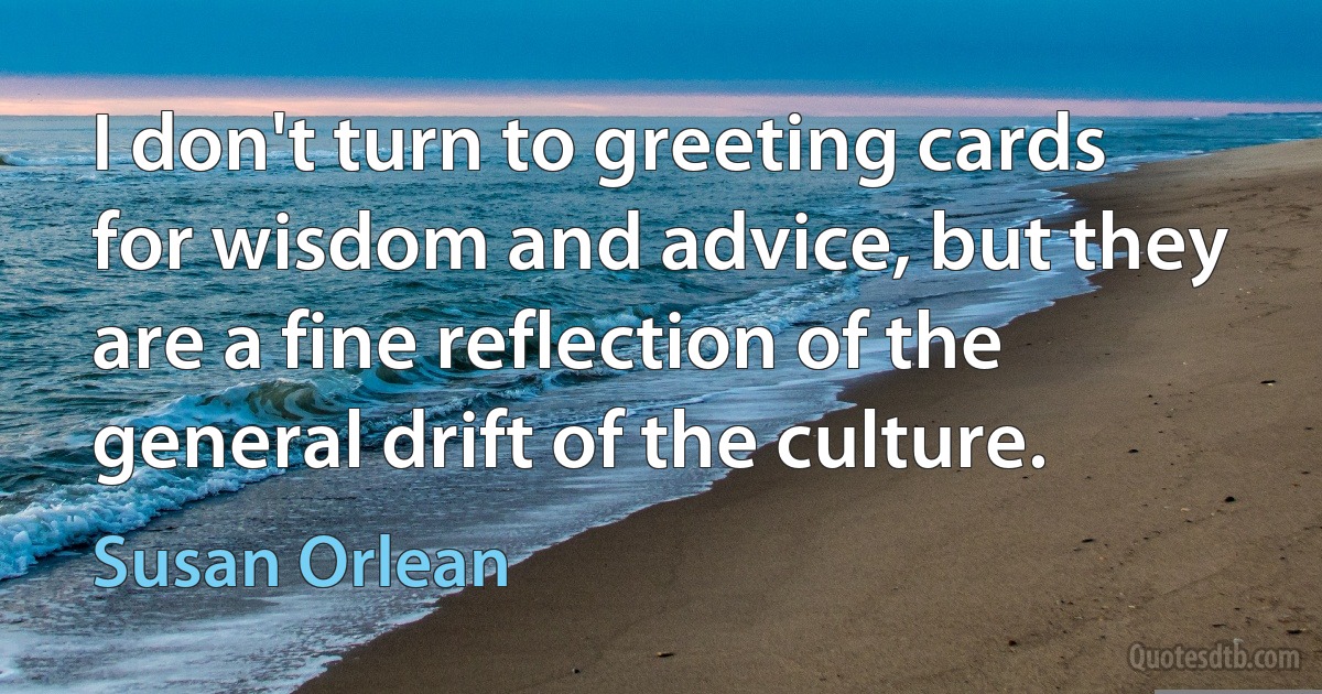 I don't turn to greeting cards for wisdom and advice, but they are a fine reflection of the general drift of the culture. (Susan Orlean)