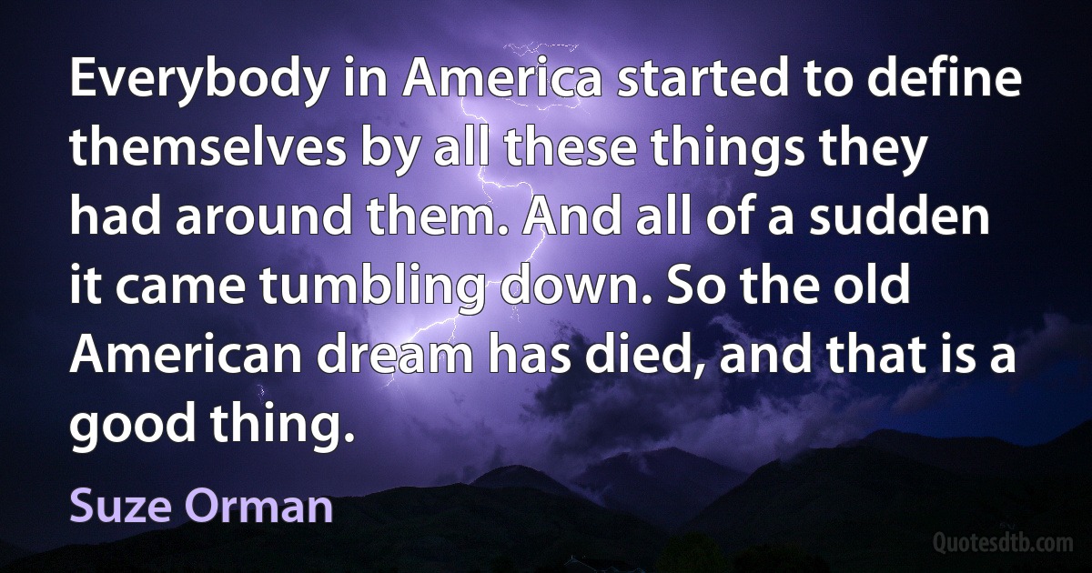 Everybody in America started to define themselves by all these things they had around them. And all of a sudden it came tumbling down. So the old American dream has died, and that is a good thing. (Suze Orman)