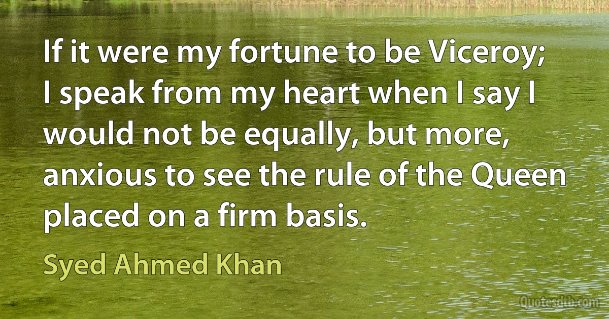 If it were my fortune to be Viceroy; I speak from my heart when I say I would not be equally, but more, anxious to see the rule of the Queen placed on a firm basis. (Syed Ahmed Khan)