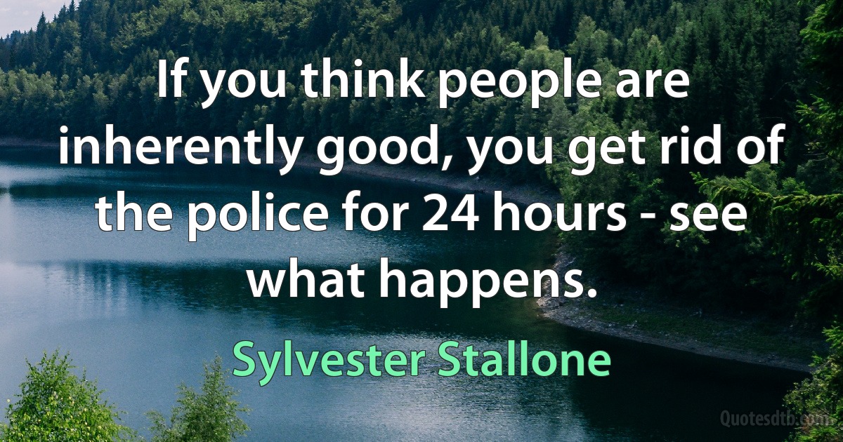 If you think people are inherently good, you get rid of the police for 24 hours - see what happens. (Sylvester Stallone)