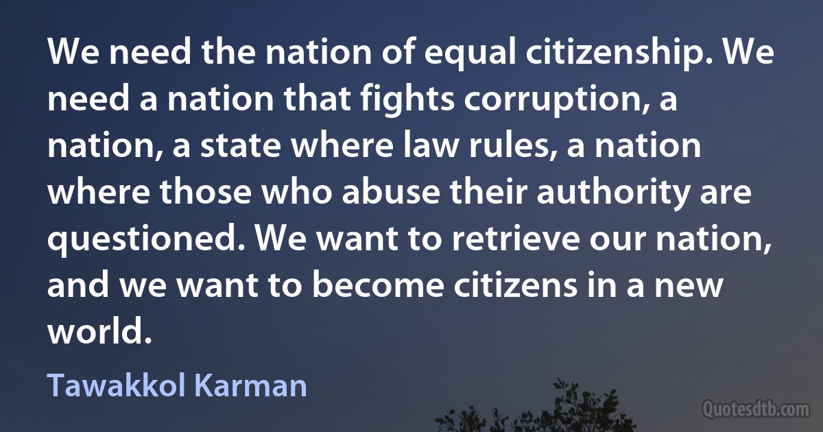 We need the nation of equal citizenship. We need a nation that fights corruption, a nation, a state where law rules, a nation where those who abuse their authority are questioned. We want to retrieve our nation, and we want to become citizens in a new world. (Tawakkol Karman)