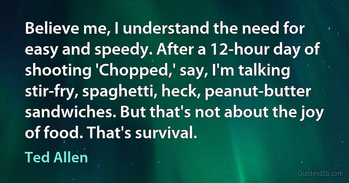 Believe me, I understand the need for easy and speedy. After a 12-hour day of shooting 'Chopped,' say, I'm talking stir-fry, spaghetti, heck, peanut-butter sandwiches. But that's not about the joy of food. That's survival. (Ted Allen)