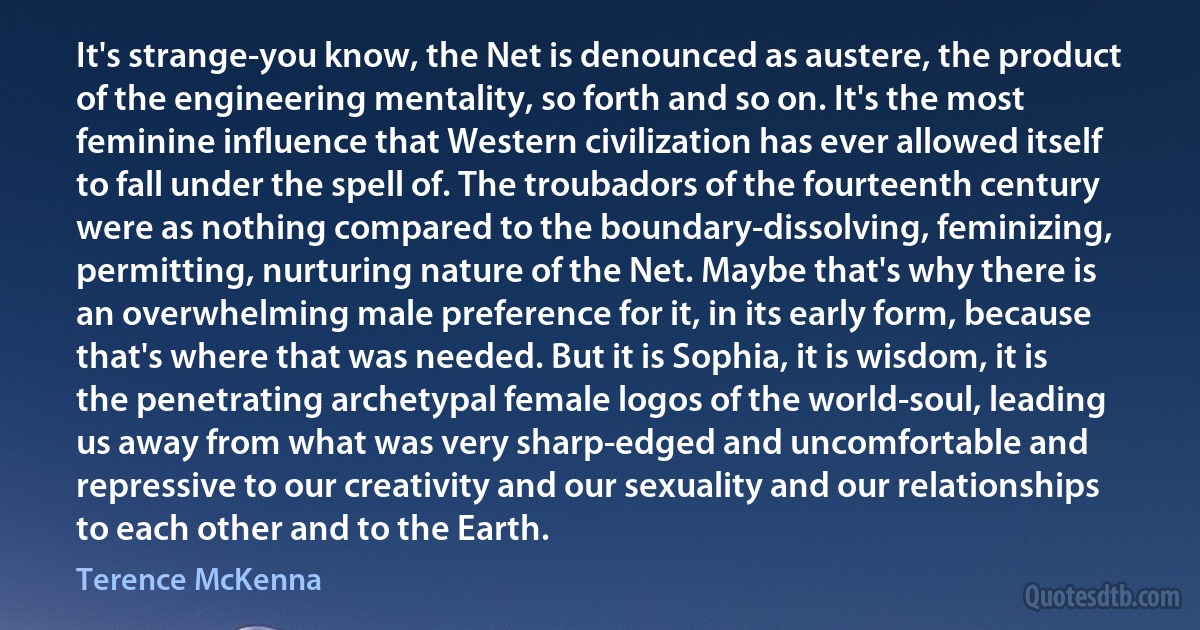 It's strange-you know, the Net is denounced as austere, the product of the engineering mentality, so forth and so on. It's the most feminine influence that Western civilization has ever allowed itself to fall under the spell of. The troubadors of the fourteenth century were as nothing compared to the boundary-dissolving, feminizing, permitting, nurturing nature of the Net. Maybe that's why there is an overwhelming male preference for it, in its early form, because that's where that was needed. But it is Sophia, it is wisdom, it is the penetrating archetypal female logos of the world-soul, leading us away from what was very sharp-edged and uncomfortable and repressive to our creativity and our sexuality and our relationships to each other and to the Earth. (Terence McKenna)