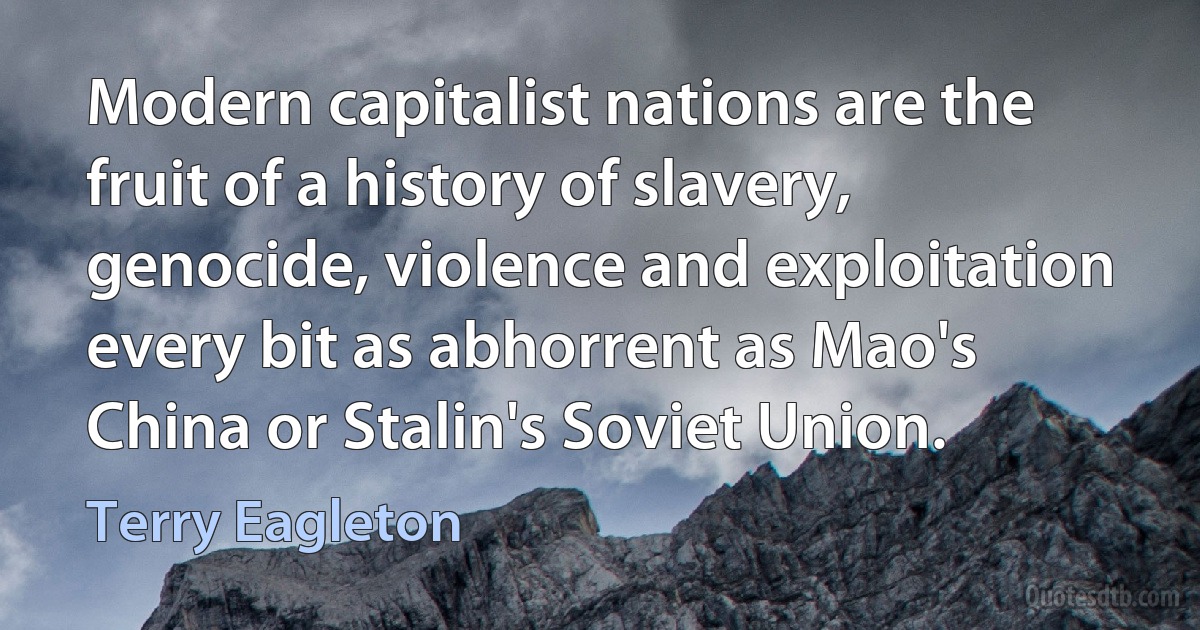 Modern capitalist nations are the fruit of a history of slavery, genocide, violence and exploitation every bit as abhorrent as Mao's China or Stalin's Soviet Union. (Terry Eagleton)