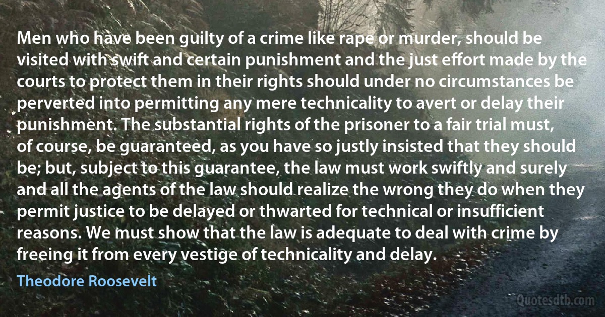 Men who have been guilty of a crime like rape or murder, should be visited with swift and certain punishment and the just effort made by the courts to protect them in their rights should under no circumstances be perverted into permitting any mere technicality to avert or delay their punishment. The substantial rights of the prisoner to a fair trial must, of course, be guaranteed, as you have so justly insisted that they should be; but, subject to this guarantee, the law must work swiftly and surely and all the agents of the law should realize the wrong they do when they permit justice to be delayed or thwarted for technical or insufficient reasons. We must show that the law is adequate to deal with crime by freeing it from every vestige of technicality and delay. (Theodore Roosevelt)