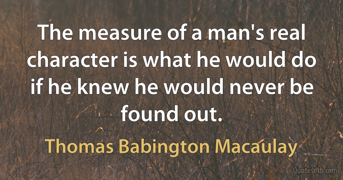 The measure of a man's real character is what he would do if he knew he would never be found out. (Thomas Babington Macaulay)