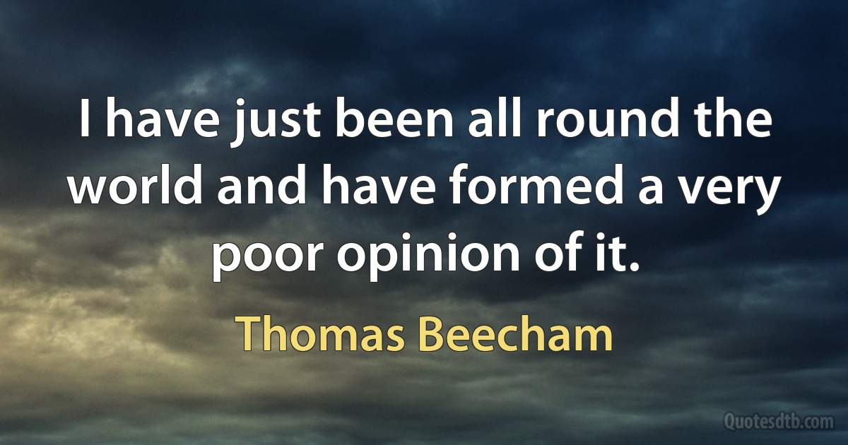 I have just been all round the world and have formed a very poor opinion of it. (Thomas Beecham)