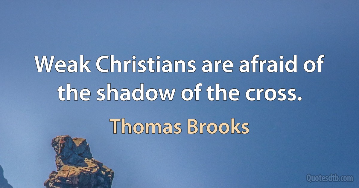 Weak Christians are afraid of the shadow of the cross. (Thomas Brooks)