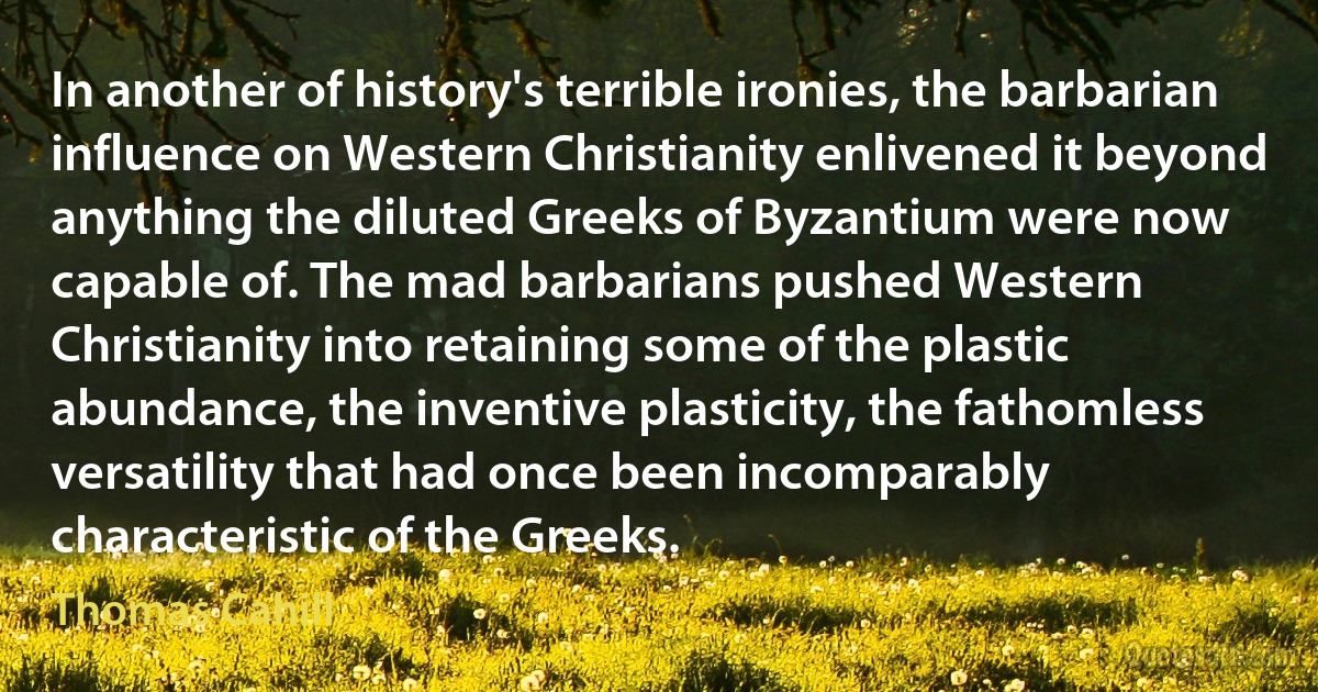 In another of history's terrible ironies, the barbarian influence on Western Christianity enlivened it beyond anything the diluted Greeks of Byzantium were now capable of. The mad barbarians pushed Western Christianity into retaining some of the plastic abundance, the inventive plasticity, the fathomless versatility that had once been incomparably characteristic of the Greeks. (Thomas Cahill)