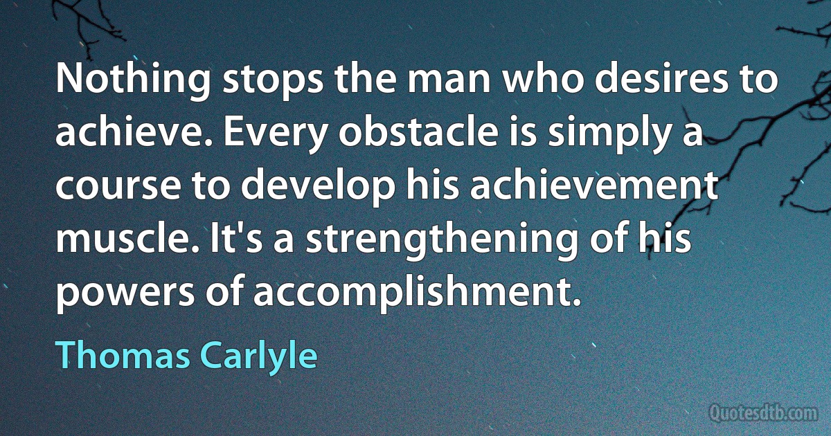 Nothing stops the man who desires to achieve. Every obstacle is simply a course to develop his achievement muscle. It's a strengthening of his powers of accomplishment. (Thomas Carlyle)