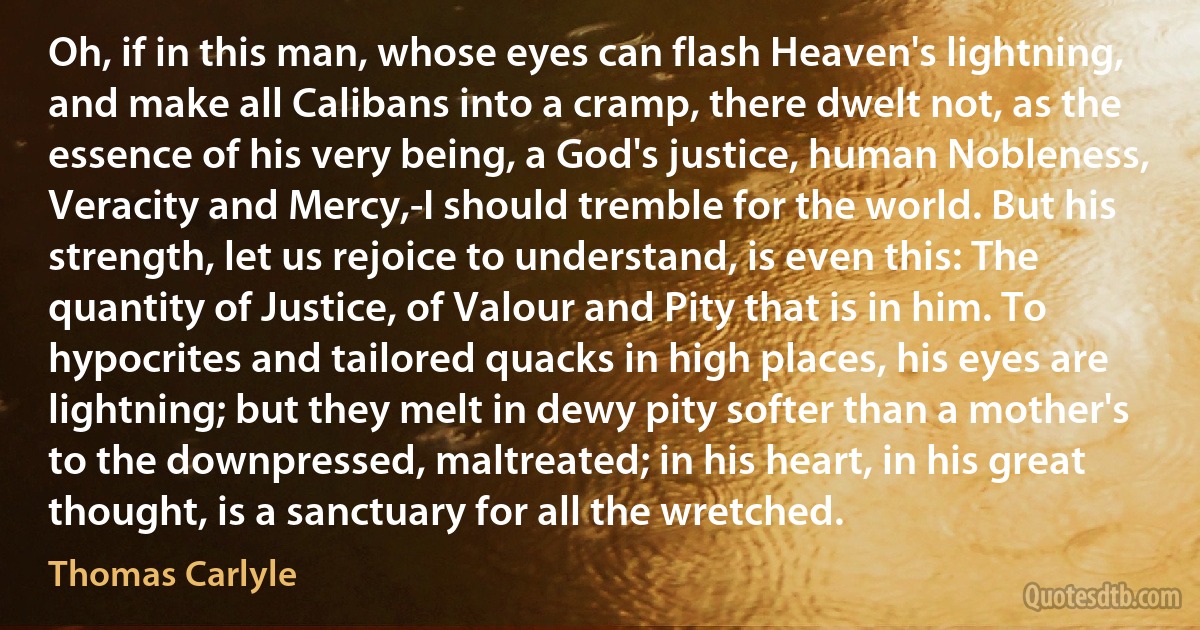 Oh, if in this man, whose eyes can flash Heaven's lightning, and make all Calibans into a cramp, there dwelt not, as the essence of his very being, a God's justice, human Nobleness, Veracity and Mercy,-I should tremble for the world. But his strength, let us rejoice to understand, is even this: The quantity of Justice, of Valour and Pity that is in him. To hypocrites and tailored quacks in high places, his eyes are lightning; but they melt in dewy pity softer than a mother's to the downpressed, maltreated; in his heart, in his great thought, is a sanctuary for all the wretched. (Thomas Carlyle)