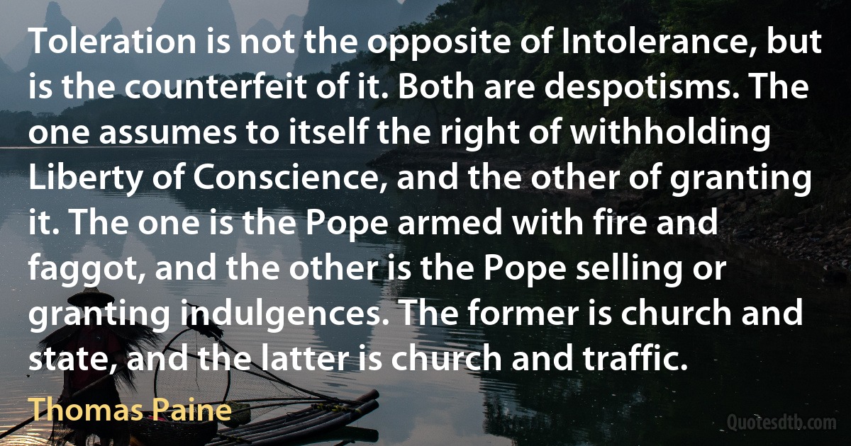 Toleration is not the opposite of Intolerance, but is the counterfeit of it. Both are despotisms. The one assumes to itself the right of withholding Liberty of Conscience, and the other of granting it. The one is the Pope armed with fire and faggot, and the other is the Pope selling or granting indulgences. The former is church and state, and the latter is church and traffic. (Thomas Paine)