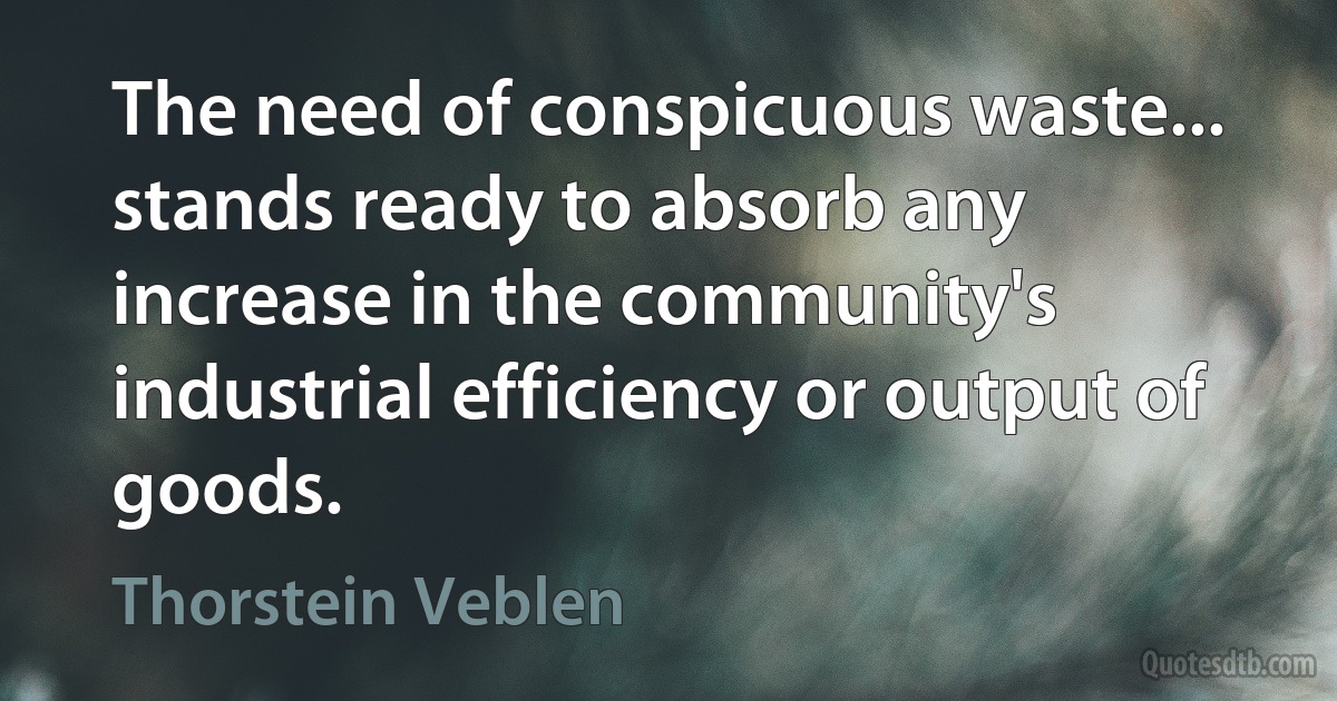 The need of conspicuous waste... stands ready to absorb any increase in the community's industrial efficiency or output of goods. (Thorstein Veblen)