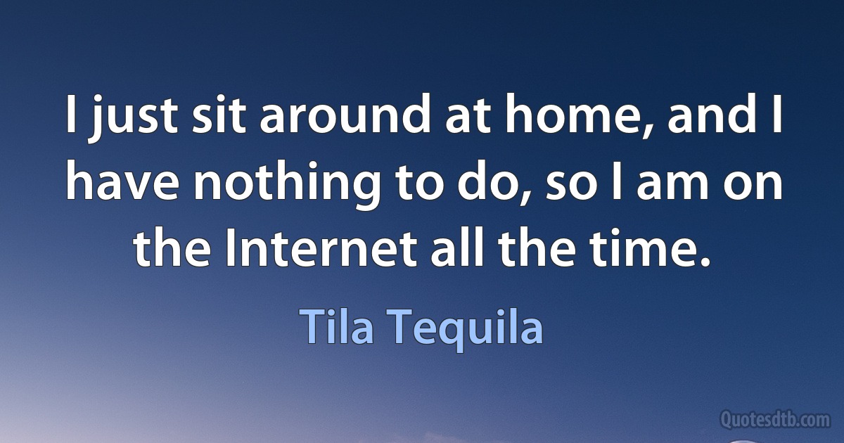 I just sit around at home, and I have nothing to do, so I am on the Internet all the time. (Tila Tequila)