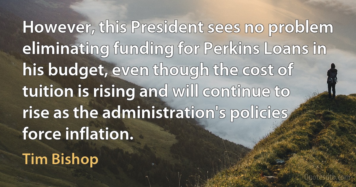 However, this President sees no problem eliminating funding for Perkins Loans in his budget, even though the cost of tuition is rising and will continue to rise as the administration's policies force inflation. (Tim Bishop)