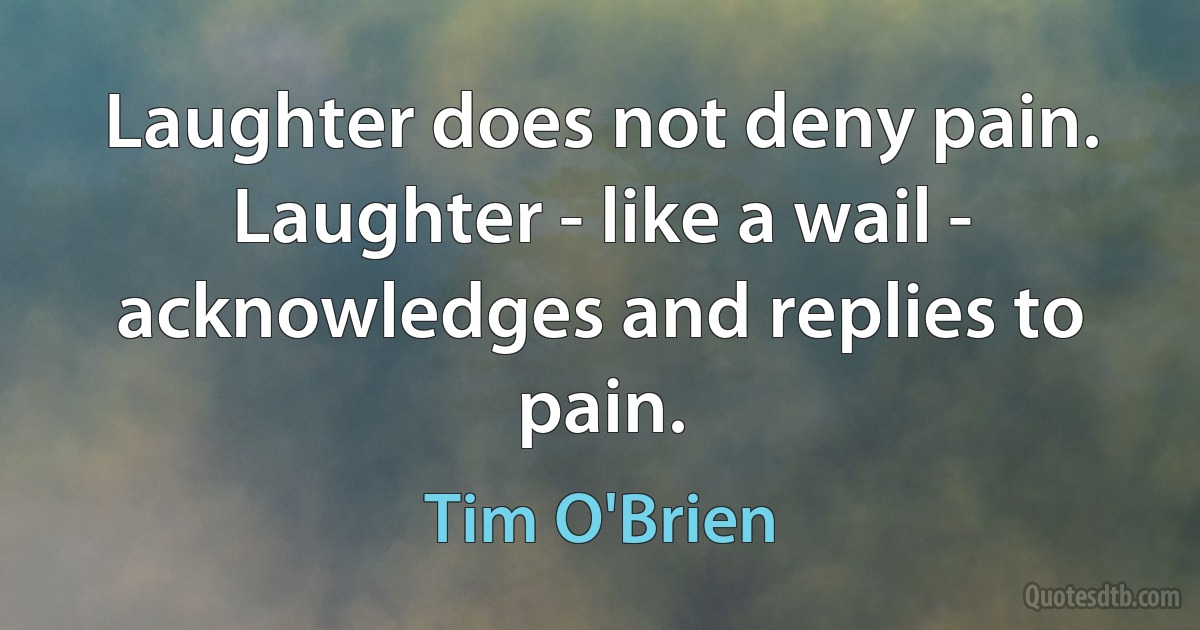 Laughter does not deny pain. Laughter - like a wail - acknowledges and replies to pain. (Tim O'Brien)