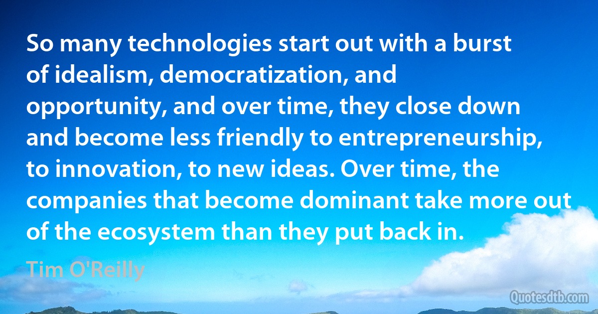 So many technologies start out with a burst of idealism, democratization, and opportunity, and over time, they close down and become less friendly to entrepreneurship, to innovation, to new ideas. Over time, the companies that become dominant take more out of the ecosystem than they put back in. (Tim O'Reilly)