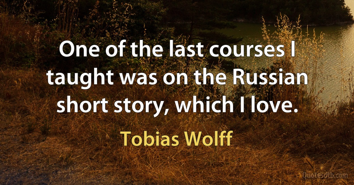 One of the last courses I taught was on the Russian short story, which I love. (Tobias Wolff)