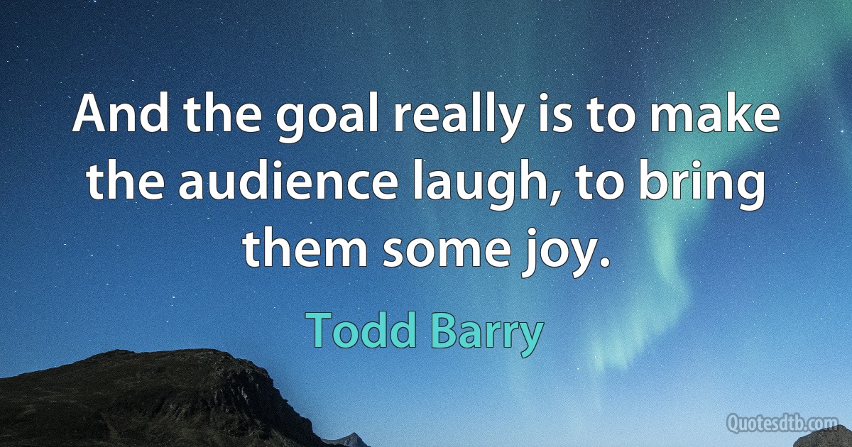 And the goal really is to make the audience laugh, to bring them some joy. (Todd Barry)