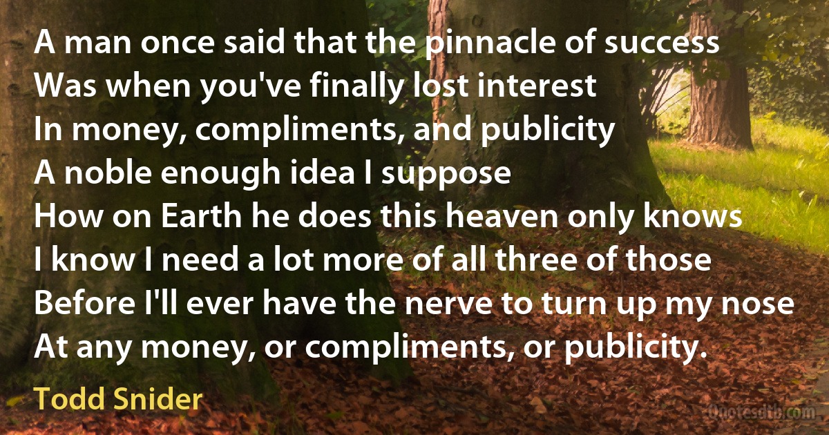 A man once said that the pinnacle of success
Was when you've finally lost interest
In money, compliments, and publicity
A noble enough idea I suppose
How on Earth he does this heaven only knows
I know I need a lot more of all three of those
Before I'll ever have the nerve to turn up my nose
At any money, or compliments, or publicity. (Todd Snider)