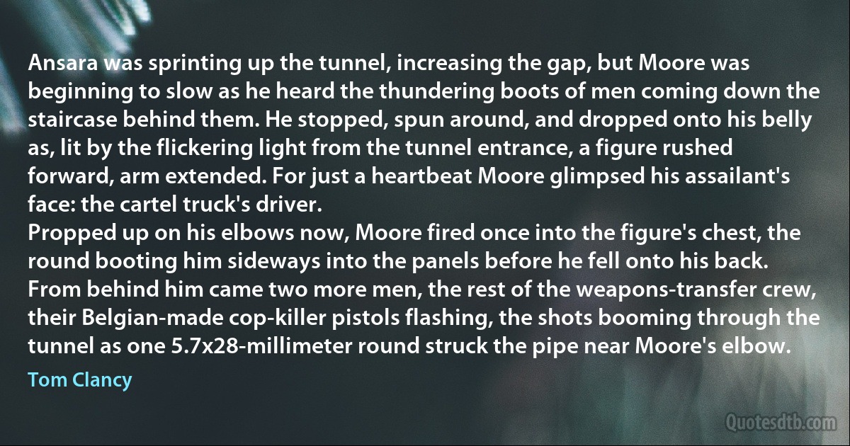 Ansara was sprinting up the tunnel, increasing the gap, but Moore was beginning to slow as he heard the thundering boots of men coming down the staircase behind them. He stopped, spun around, and dropped onto his belly as, lit by the flickering light from the tunnel entrance, a figure rushed forward, arm extended. For just a heartbeat Moore glimpsed his assailant's face: the cartel truck's driver.
Propped up on his elbows now, Moore fired once into the figure's chest, the round booting him sideways into the panels before he fell onto his back.
From behind him came two more men, the rest of the weapons-transfer crew, their Belgian-made cop-killer pistols flashing, the shots booming through the tunnel as one 5.7x28-millimeter round struck the pipe near Moore's elbow. (Tom Clancy)