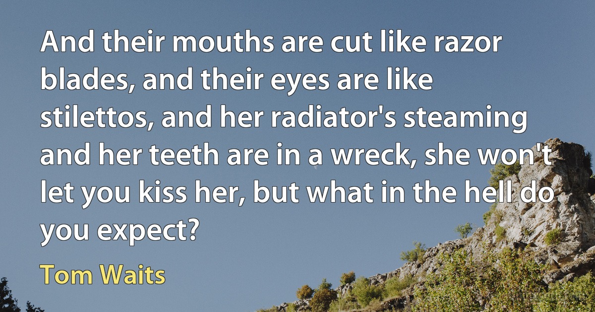 And their mouths are cut like razor blades, and their eyes are like stilettos, and her radiator's steaming and her teeth are in a wreck, she won't let you kiss her, but what in the hell do you expect? (Tom Waits)