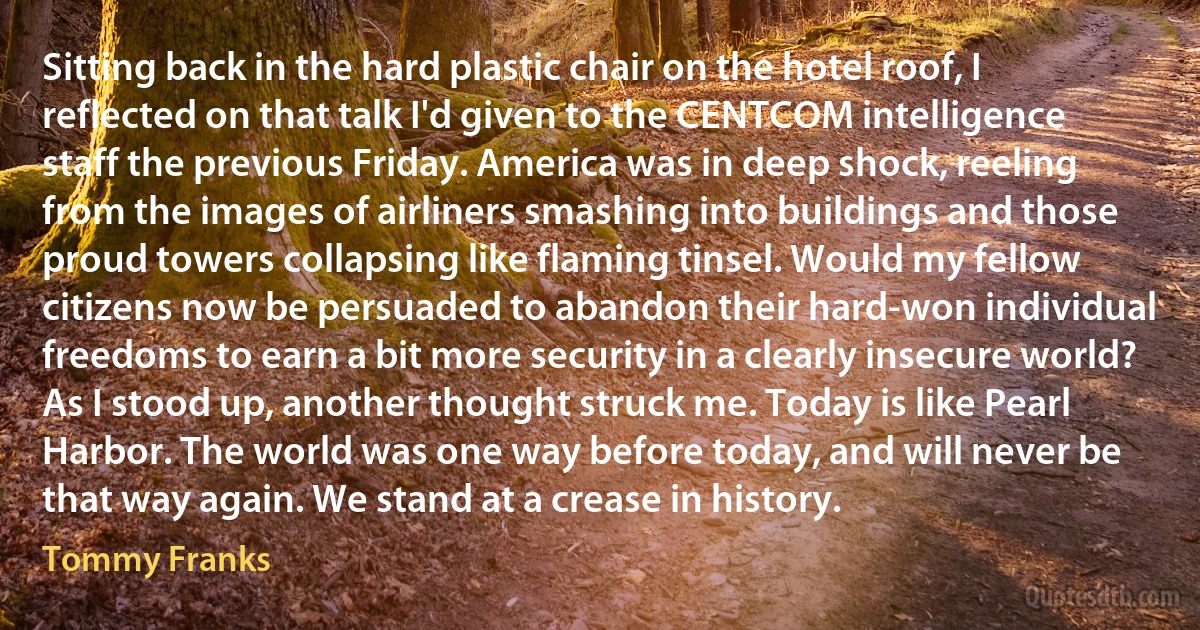 Sitting back in the hard plastic chair on the hotel roof, I reflected on that talk I'd given to the CENTCOM intelligence staff the previous Friday. America was in deep shock, reeling from the images of airliners smashing into buildings and those proud towers collapsing like flaming tinsel. Would my fellow citizens now be persuaded to abandon their hard-won individual freedoms to earn a bit more security in a clearly insecure world? As I stood up, another thought struck me. Today is like Pearl Harbor. The world was one way before today, and will never be that way again. We stand at a crease in history. (Tommy Franks)