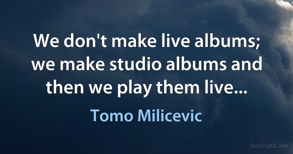 We don't make live albums; we make studio albums and then we play them live... (Tomo Milicevic)