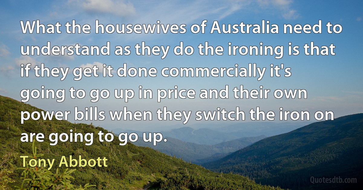 What the housewives of Australia need to understand as they do the ironing is that if they get it done commercially it's going to go up in price and their own power bills when they switch the iron on are going to go up. (Tony Abbott)