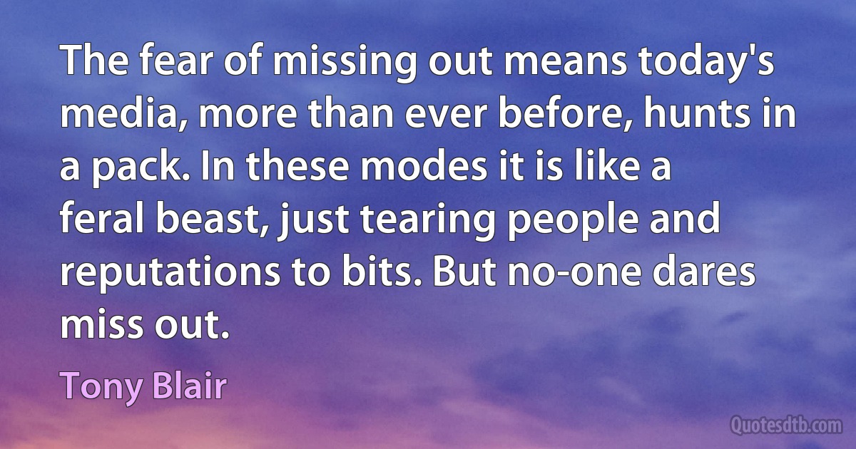 The fear of missing out means today's media, more than ever before, hunts in a pack. In these modes it is like a feral beast, just tearing people and reputations to bits. But no-one dares miss out. (Tony Blair)