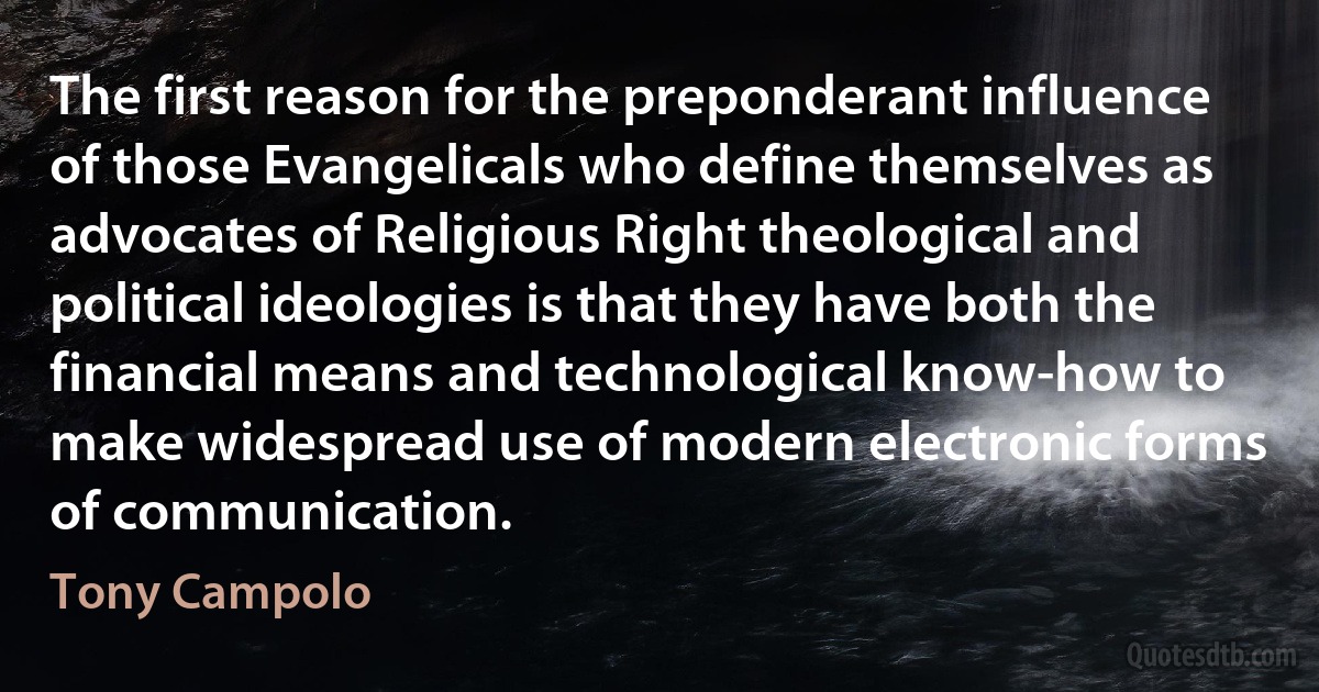 The first reason for the preponderant influence of those Evangelicals who define themselves as advocates of Religious Right theological and political ideologies is that they have both the financial means and technological know-how to make widespread use of modern electronic forms of communication. (Tony Campolo)