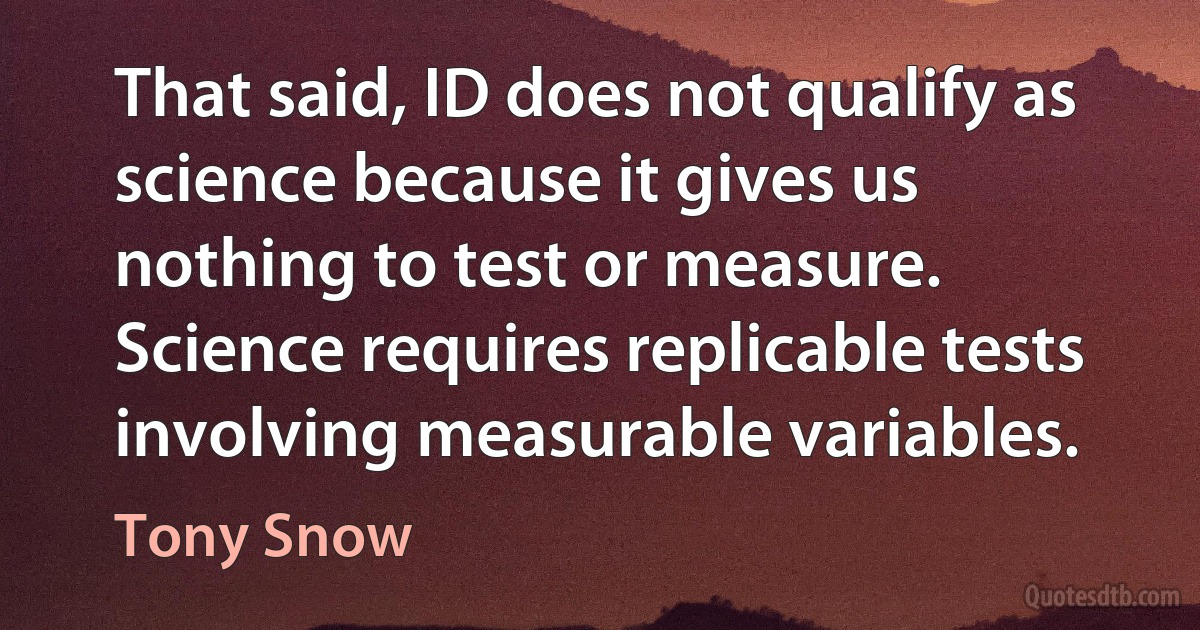 That said, ID does not qualify as science because it gives us nothing to test or measure. Science requires replicable tests involving measurable variables. (Tony Snow)