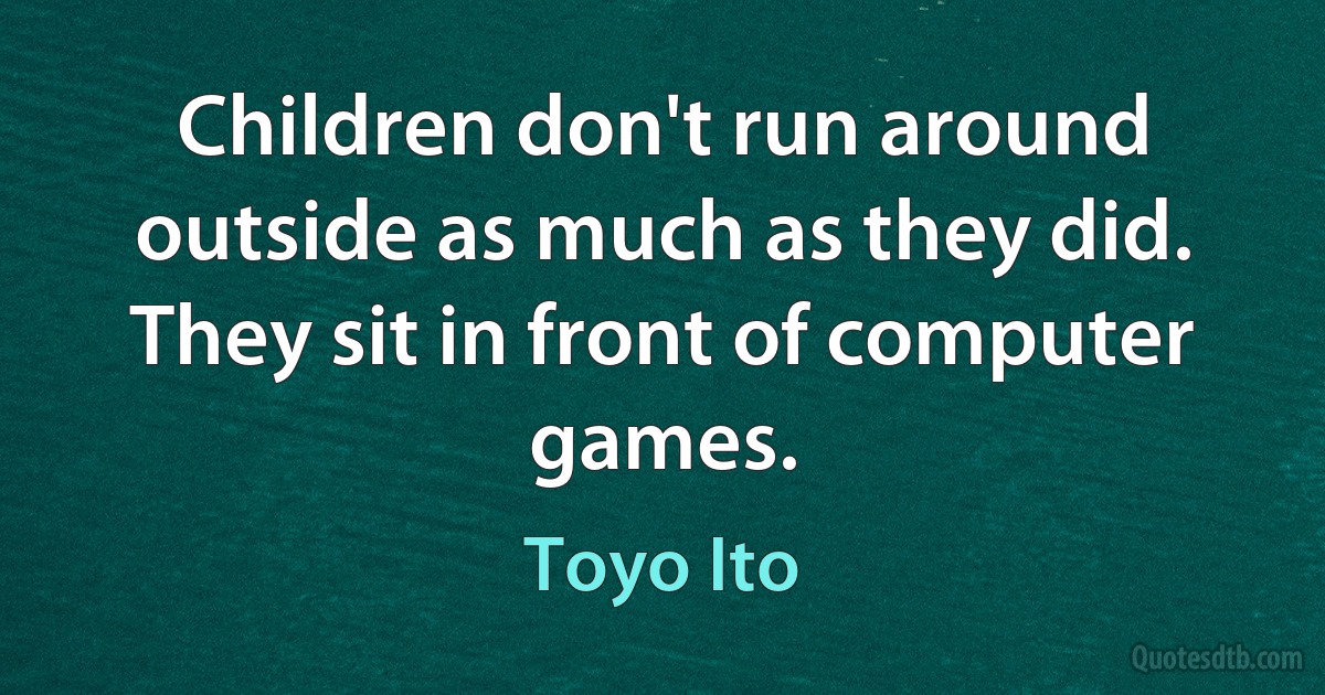 Children don't run around outside as much as they did. They sit in front of computer games. (Toyo Ito)