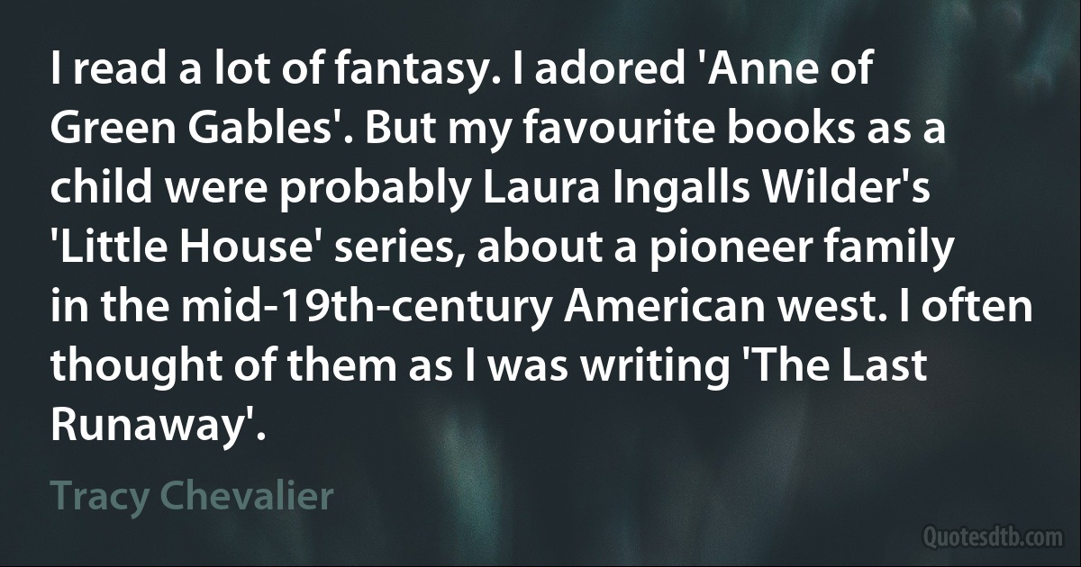 I read a lot of fantasy. I adored 'Anne of Green Gables'. But my favourite books as a child were probably Laura Ingalls Wilder's 'Little House' series, about a pioneer family in the mid-19th-century American west. I often thought of them as I was writing 'The Last Runaway'. (Tracy Chevalier)