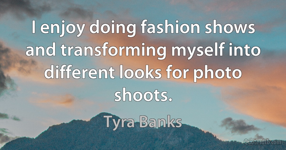 I enjoy doing fashion shows and transforming myself into different looks for photo shoots. (Tyra Banks)