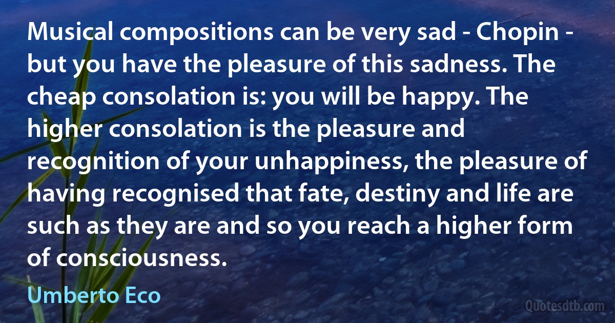 Musical compositions can be very sad - Chopin - but you have the pleasure of this sadness. The cheap consolation is: you will be happy. The higher consolation is the pleasure and recognition of your unhappiness, the pleasure of having recognised that fate, destiny and life are such as they are and so you reach a higher form of consciousness. (Umberto Eco)