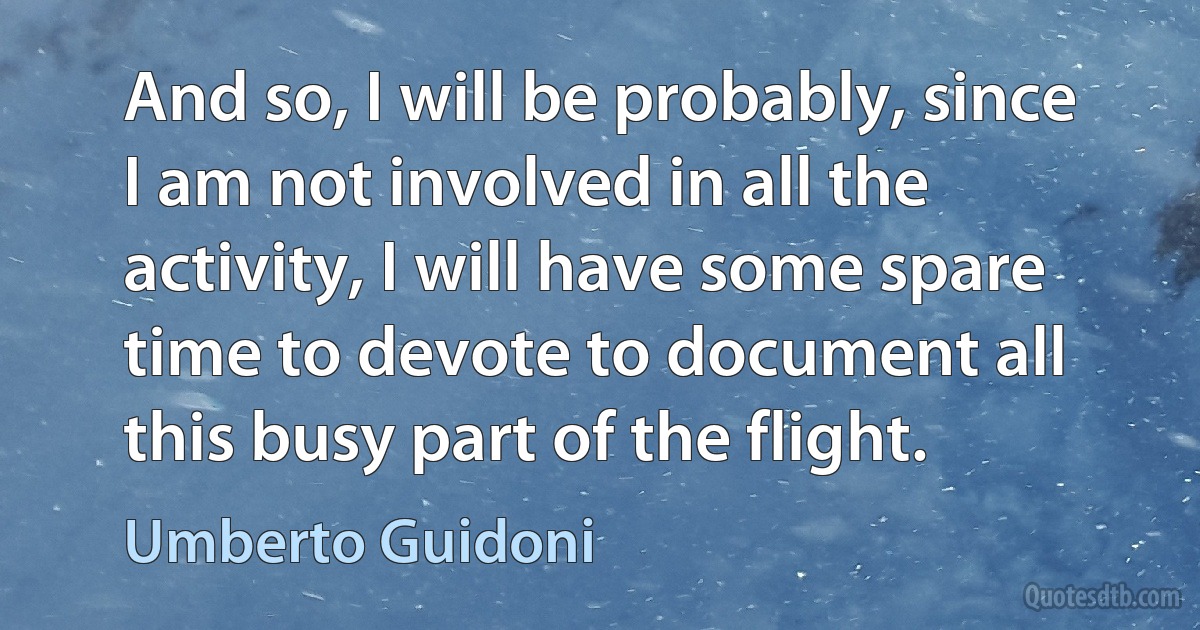 And so, I will be probably, since I am not involved in all the activity, I will have some spare time to devote to document all this busy part of the flight. (Umberto Guidoni)