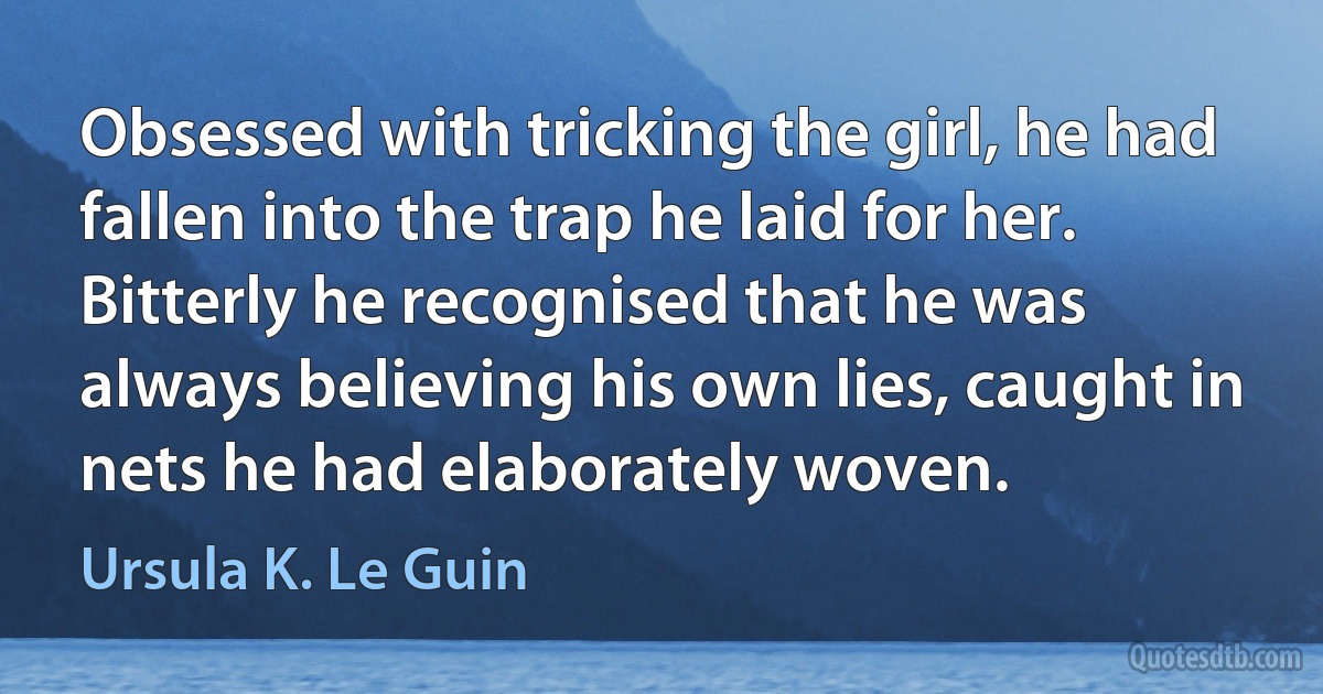 Obsessed with tricking the girl, he had fallen into the trap he laid for her. Bitterly he recognised that he was always believing his own lies, caught in nets he had elaborately woven. (Ursula K. Le Guin)