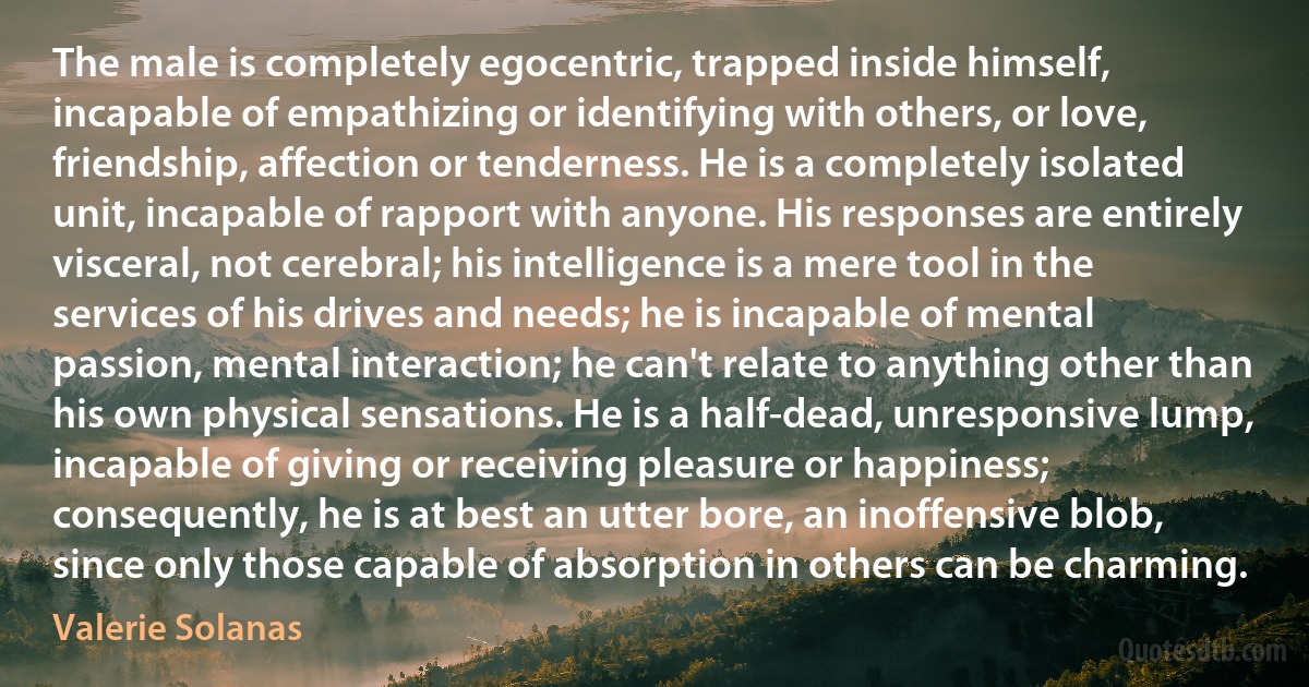 The male is completely egocentric, trapped inside himself, incapable of empathizing or identifying with others, or love, friendship, affection or tenderness. He is a completely isolated unit, incapable of rapport with anyone. His responses are entirely visceral, not cerebral; his intelligence is a mere tool in the services of his drives and needs; he is incapable of mental passion, mental interaction; he can't relate to anything other than his own physical sensations. He is a half-dead, unresponsive lump, incapable of giving or receiving pleasure or happiness; consequently, he is at best an utter bore, an inoffensive blob, since only those capable of absorption in others can be charming. (Valerie Solanas)