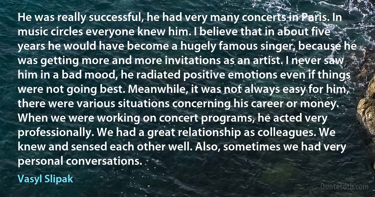 He was really successful, he had very many concerts in Paris. In music circles everyone knew him. I believe that in about five years he would have become a hugely famous singer, because he was getting more and more invitations as an artist. I never saw him in a bad mood, he radiated positive emotions even if things were not going best. Meanwhile, it was not always easy for him, there were various situations concerning his career or money. When we were working on concert programs, he acted very professionally. We had a great relationship as colleagues. We knew and sensed each other well. Also, sometimes we had very personal conversations. (Vasyl Slipak)