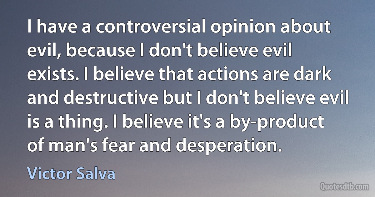 I have a controversial opinion about evil, because I don't believe evil exists. I believe that actions are dark and destructive but I don't believe evil is a thing. I believe it's a by-product of man's fear and desperation. (Victor Salva)