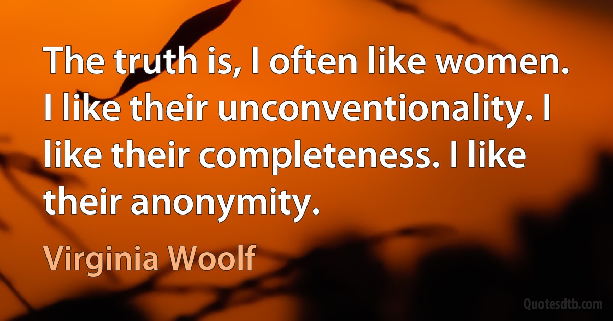 The truth is, I often like women. I like their unconventionality. I like their completeness. I like their anonymity. (Virginia Woolf)