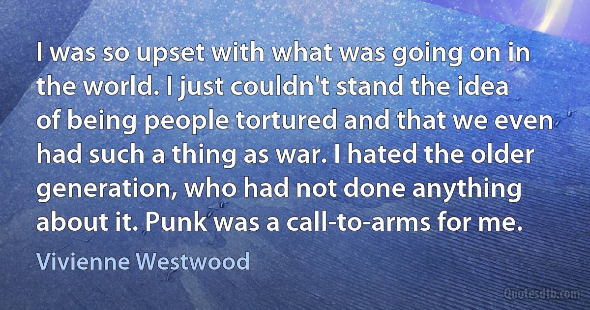 I was so upset with what was going on in the world. I just couldn't stand the idea of being people tortured and that we even had such a thing as war. I hated the older generation, who had not done anything about it. Punk was a call-to-arms for me. (Vivienne Westwood)