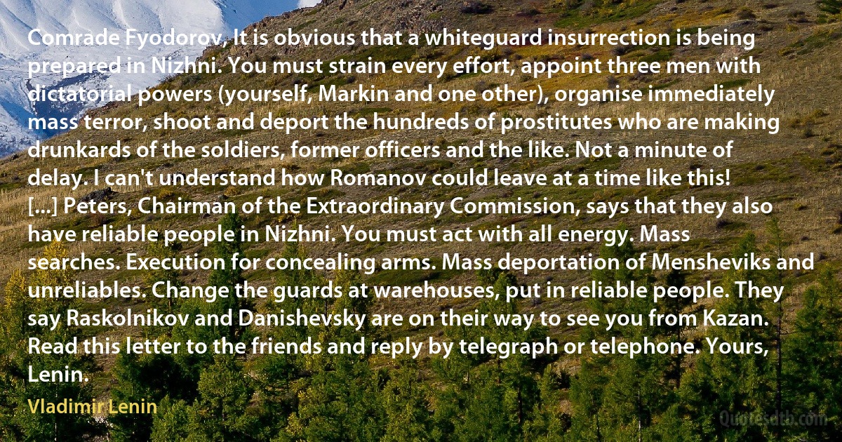 Comrade Fyodorov, It is obvious that a whiteguard insurrection is being prepared in Nizhni. You must strain every effort, appoint three men with dictatorial powers (yourself, Markin and one other), organise immediately mass terror, shoot and deport the hundreds of prostitutes who are making drunkards of the soldiers, former officers and the like. Not a minute of delay. I can't understand how Romanov could leave at a time like this! [...] Peters, Chairman of the Extraordinary Commission, says that they also have reliable people in Nizhni. You must act with all energy. Mass searches. Execution for concealing arms. Mass deportation of Mensheviks and unreliables. Change the guards at warehouses, put in reliable people. They say Raskolnikov and Danishevsky are on their way to see you from Kazan. Read this letter to the friends and reply by telegraph or telephone. Yours, Lenin. (Vladimir Lenin)