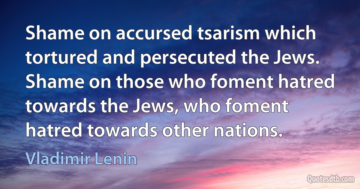 Shame on accursed tsarism which tortured and persecuted the Jews. Shame on those who foment hatred towards the Jews, who foment hatred towards other nations. (Vladimir Lenin)