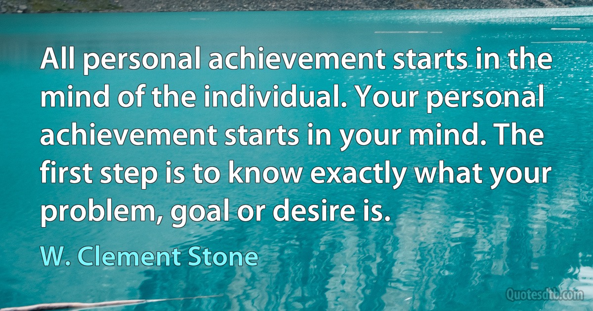 All personal achievement starts in the mind of the individual. Your personal achievement starts in your mind. The first step is to know exactly what your problem, goal or desire is. (W. Clement Stone)