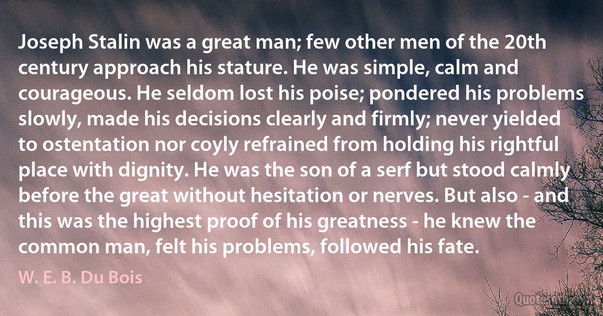 Joseph Stalin was a great man; few other men of the 20th century approach his stature. He was simple, calm and courageous. He seldom lost his poise; pondered his problems slowly, made his decisions clearly and firmly; never yielded to ostentation nor coyly refrained from holding his rightful place with dignity. He was the son of a serf but stood calmly before the great without hesitation or nerves. But also - and this was the highest proof of his greatness - he knew the common man, felt his problems, followed his fate. (W. E. B. Du Bois)